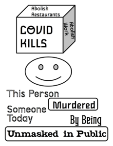A poster noting how anti-maskers kill people by refusing to mask up in public. On the top of the design is a cube, with the phrase "COVID Kills" on the side facing the audience, the phrase "Abolish Restaurants" on top of the cube, and the phrase "Abolish Work" on the right side of the cube. Below the cube is a smiling face with empty eye sockets. Below the face is the phrase "This Person Murdered Someone Today By Being Unmasked in Public".