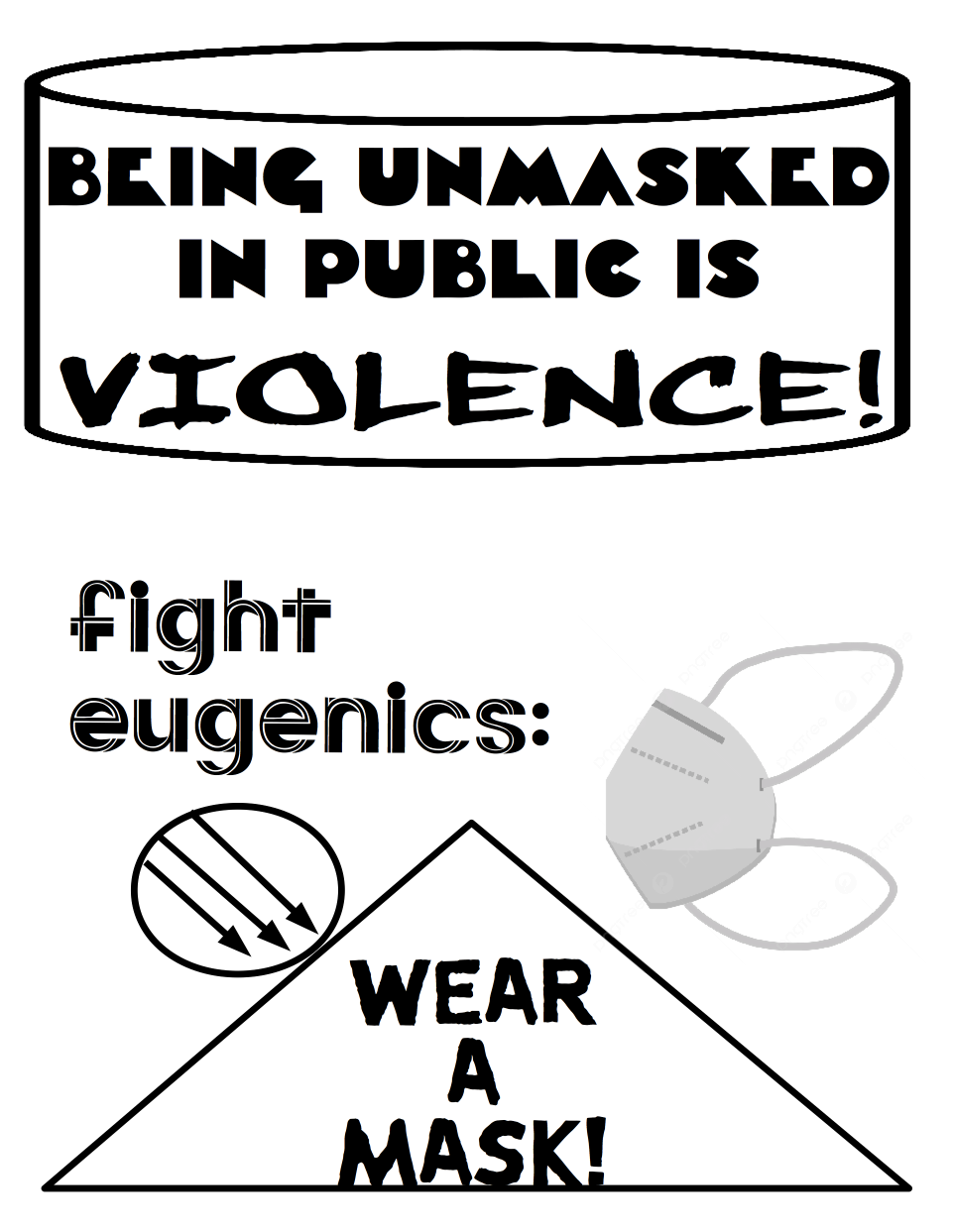 A poster calling out that people should wear a mask in public. The top of it is a cylinder which on its front face says "Being Unmasked In Public Is Violence!" Below the cylinder is the phrase "fight eugenics:." Next to the anti-eugenics message on the right is a grey N95 mask. Below the mask is a triangle that says "Wear A Mask!" On the left slope of the triangle is a circle with 3 arrows, representing anti-fascism.