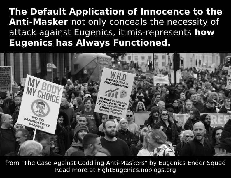 A poster that advocates for attack against eugenics, instead of coddling its adherents. The top third of the poster is a black background with a quote in white text that says "The Default Application of Innocence to the Anti-Masker not only conceals the necessity of attack against Eugenics, it mis-represents how Eugenics has Always Functioned." The middle of the poster is a photograph depicting some fascist protest against COVID safety measures. At the bottom of the poster is a black background with white text, that says "from 'The Case Against Coddling Anti-Maskers' by Eugenics Ender Squad, Read more at FightEugenics.noblogs.org."