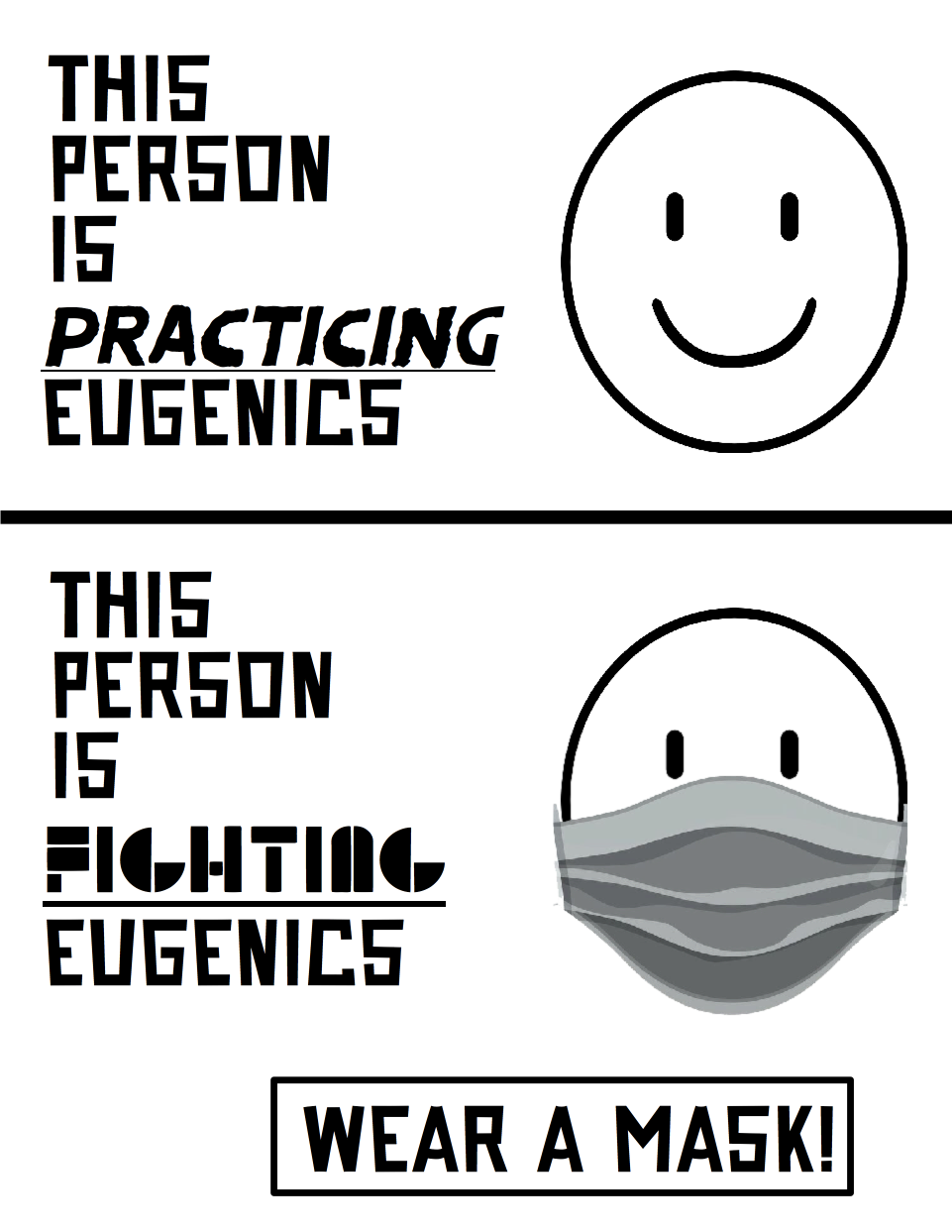 A poster contrasting a partisan of eugenics and a partisan of disability justice. On the top is a naked smiling face, which to its left a caption says "this person is practicing eugenics". In the middle of the poster is a thick black line to distinguish the two faces. Below the line is a face wearing a mask, with the caption on the left that says "this person is fighting eugenics". At the bottom of the poster is a rectangle with the phrase "Wear a mask!" on it.