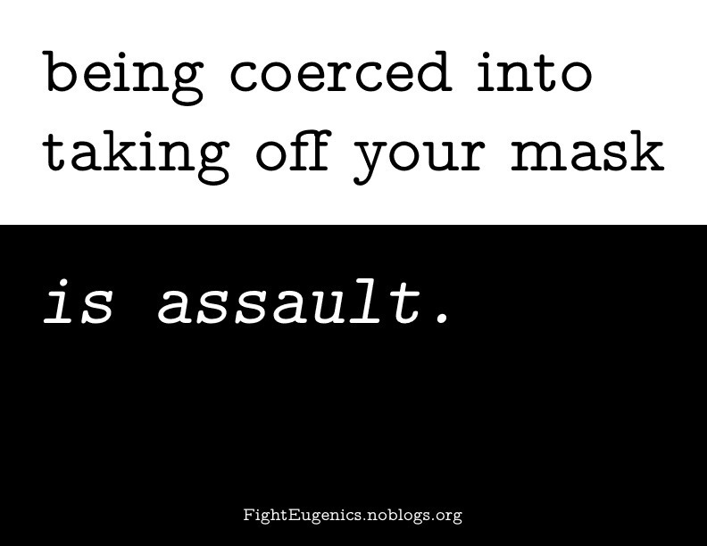 A sticker condemning forced mask removal. The top half consists of a white background, with black text that states "being coerced into taking off your mask". The bottom half is a black background with white text that states "is assault"; at the tail of the sticker is the url for Eugenics Ender Squad which is FightEugenics.noblogs.org. The phrase on the sticker comes together as "being coerced into taking off your mask is assault".